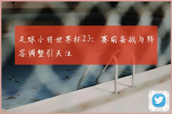 足球小将世界杯23：赛前备战与阵容调整引关注