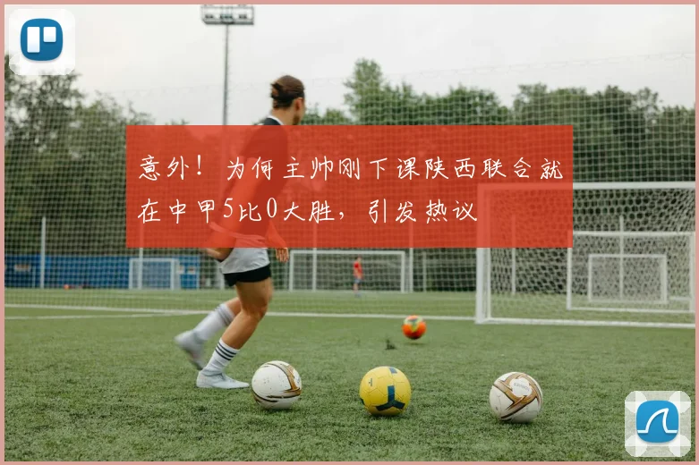意外！为何主帅刚下课陕西联合就在中甲5比0大胜，引发热议