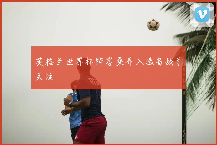 英格兰世界杯阵容桑乔入选备战引关注
