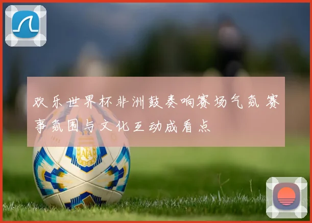 欢乐世界杯非洲鼓奏响赛场气氛 赛事氛围与文化互动成看点
