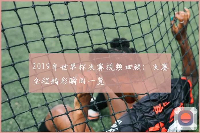 2019年世界杯决赛视频回顾:决赛全程精彩瞬间一览