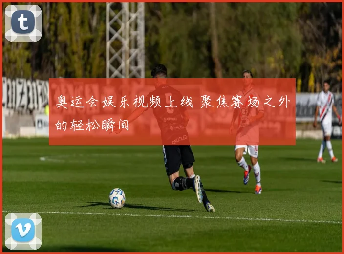 奥运会娱乐视频上线 聚焦赛场之外的轻松瞬间
