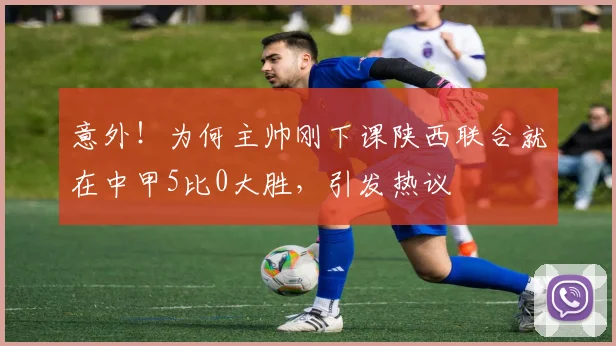 意外！为何主帅刚下课陕西联合就在中甲5比0大胜，引发热议