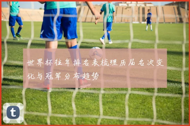 世界杯往年排名表梳理历届名次变化与冠军分布趋势