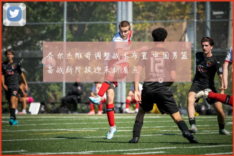 乔尔杰维奇调整战术布置 中国男篮备战新阶段迎来新看点