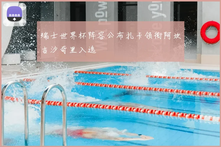 瑞士世界杯阵容公布扎卡领衔阿坎吉沙奇里入选