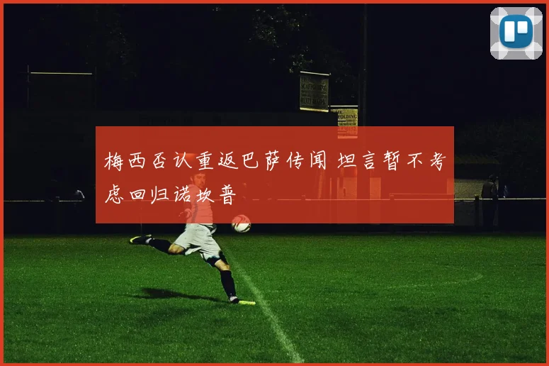 梅西否认重返巴萨传闻 坦言暂不考虑回归诺坎普