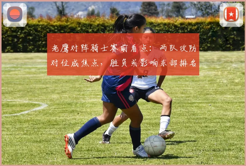 老鹰对阵骑士赛前看点：两队攻防对位成焦点，胜负或影响东部排名