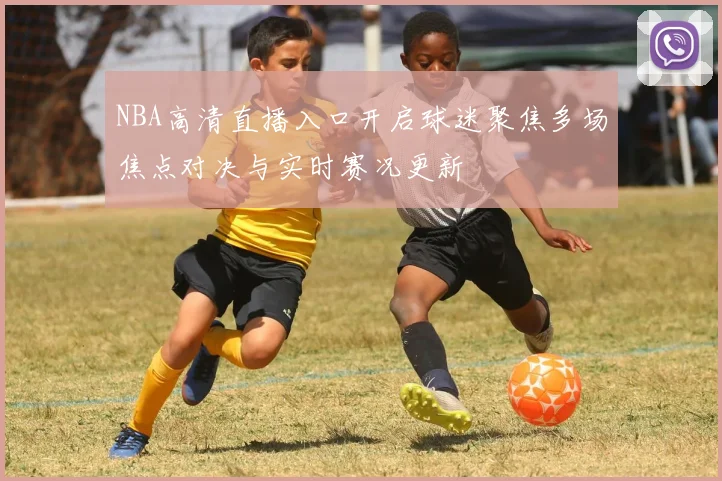 NBA高清直播入口开启球迷聚焦多场焦点对决与实时赛况更新