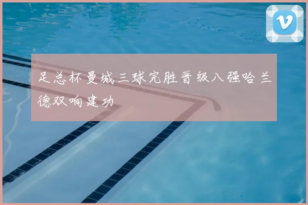 足总杯曼城三球完胜晋级八强哈兰德双响建功