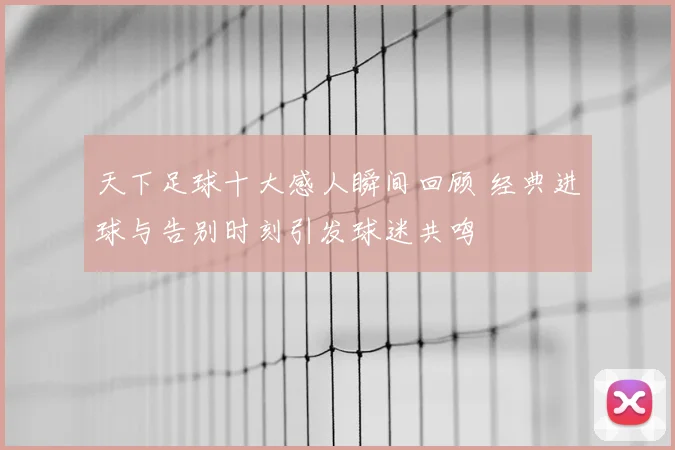 天下足球十大感人瞬间回顾 经典进球与告别时刻引发球迷共鸣