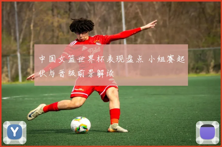 中国女篮世界杯表现盘点 小组赛起伏与晋级前景解读