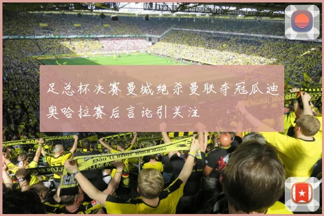 足总杯决赛曼城绝杀曼联夺冠瓜迪奥哈拉赛后言论引关注