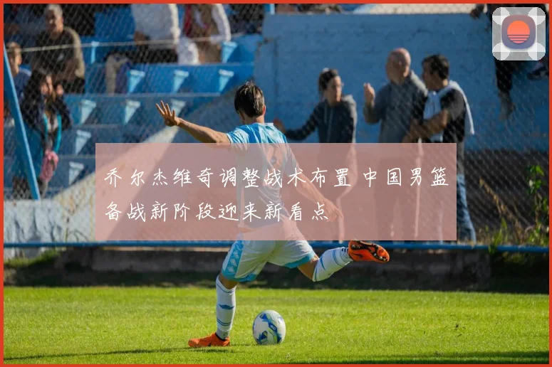 乔尔杰维奇调整战术布置 中国男篮备战新阶段迎来新看点