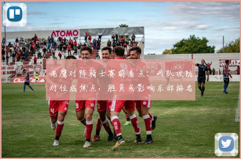 老鹰对阵骑士赛前看点：两队攻防对位成焦点，胜负或影响东部排名
