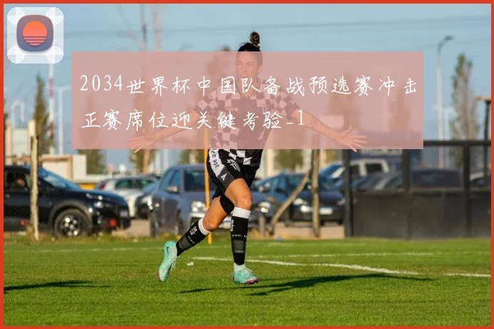 2034世界杯中国队备战预选赛冲击正赛席位迎关键考验_1
