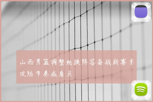 山西男篮调整轮换阵容备战新赛季攻防节奏成看点