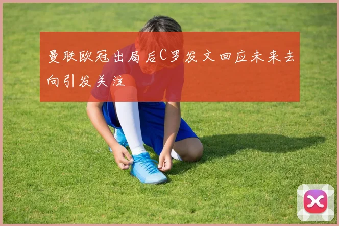 曼联欧冠出局后C罗发文回应未来去向引发关注