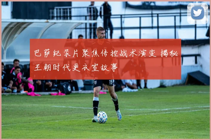 巴萨纪录片聚焦传控战术演变 揭秘王朝时代更衣室故事