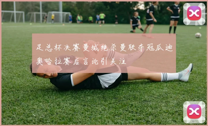 足总杯决赛曼城绝杀曼联夺冠瓜迪奥哈拉赛后言论引关注