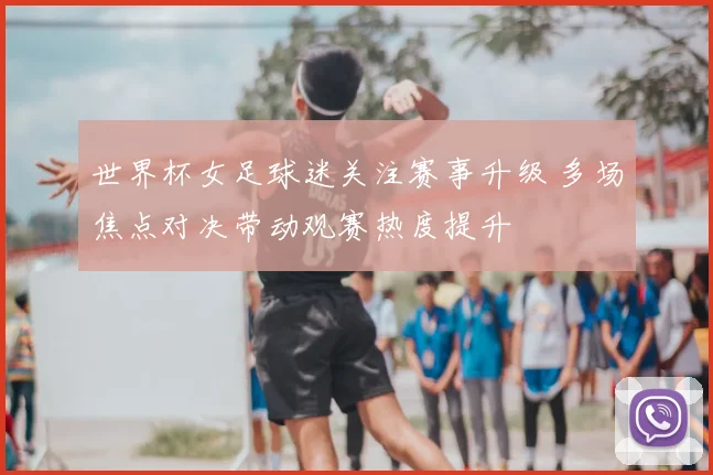 世界杯女足球迷关注赛事升级 多场焦点对决带动观赛热度提升