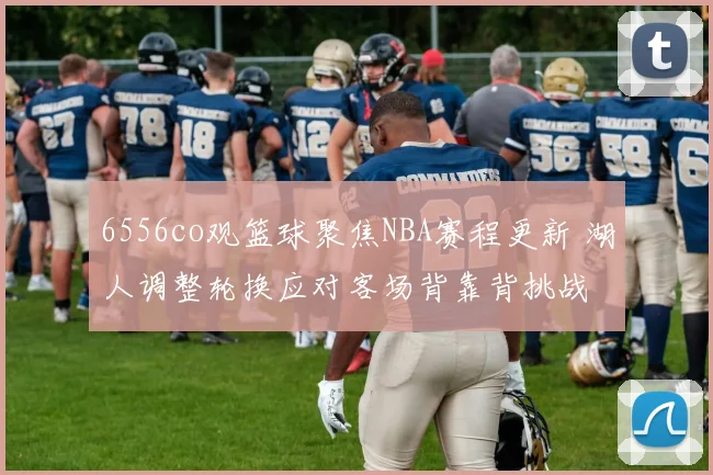6556co观篮球聚焦NBA赛程更新 湖人调整轮换应对客场背靠背挑战