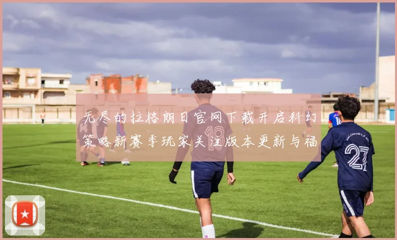 无尽的拉格朗日官网下载开启科幻策略新赛季玩家关注版本更新与福利活动