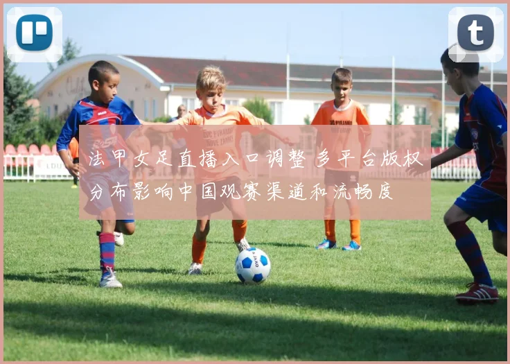 法甲女足直播入口调整 多平台版权分布影响中国观赛渠道和流畅度