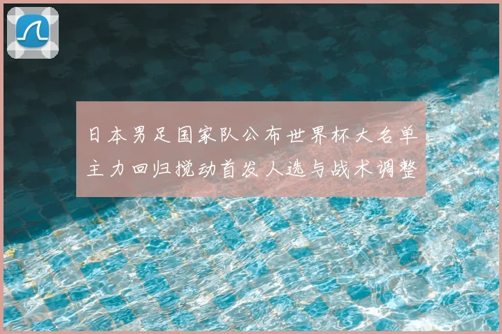 日本男足国家队公布世界杯大名单主力回归搅动首发人选与战术调整