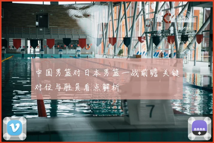 中国男篮对日本男篮一战前瞻 关键对位与胜负看点解析