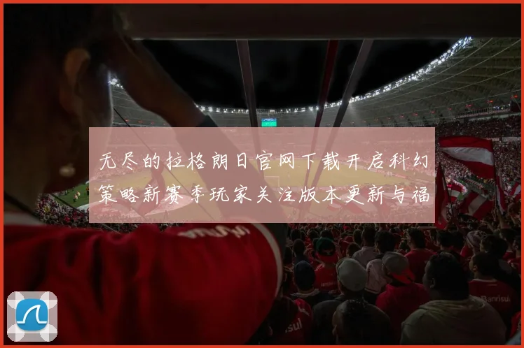 无尽的拉格朗日官网下载开启科幻策略新赛季玩家关注版本更新与福利活动