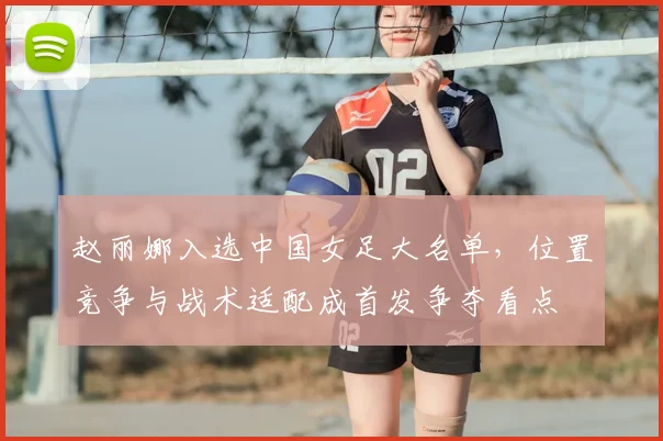 赵丽娜入选中国女足大名单，位置竞争与战术适配成首发争夺看点