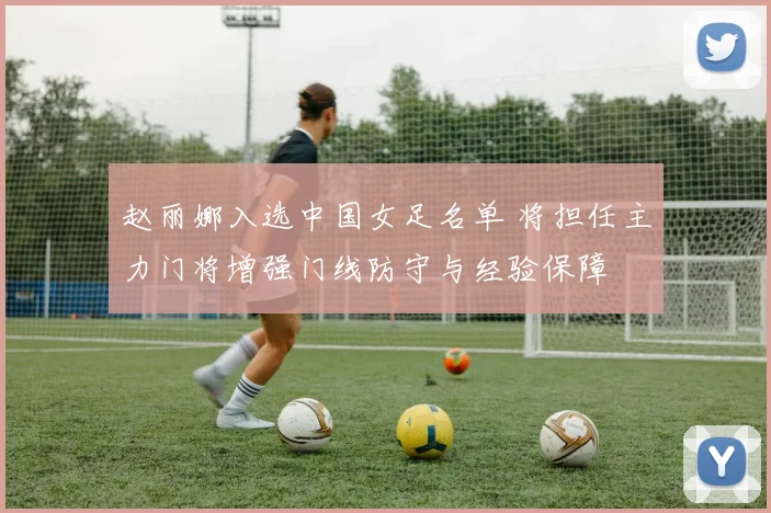 赵丽娜入选中国女足名单 将担任主力门将增强门线防守与经验保障