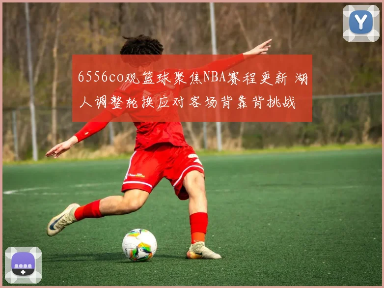 6556co观篮球聚焦NBA赛程更新 湖人调整轮换应对客场背靠背挑战
