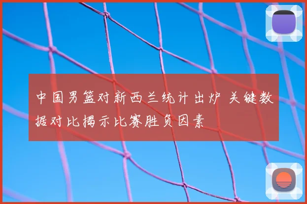 中国男篮对新西兰统计出炉 关键数据对比揭示比赛胜负因素