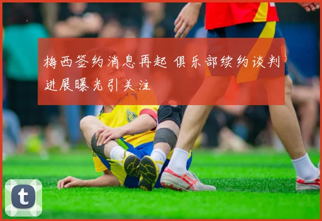 梅西签约消息再起 俱乐部续约谈判进展曝光引关注