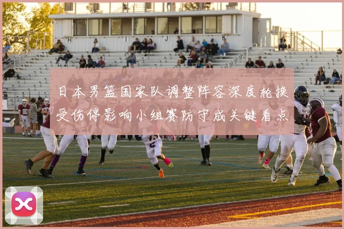 日本男篮国家队调整阵容深度轮换受伤停影响小组赛防守成关键看点
