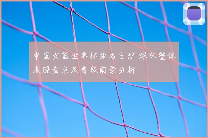 中国女篮世界杯排名出炉 球队整体表现盘点及晋级前景分析