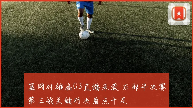 篮网对雄鹿G3直播来袭 东部半决赛第三战关键对决看点十足