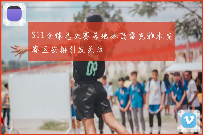 S11全球总决赛落地冰岛雷克雅未克赛区安排引发关注
