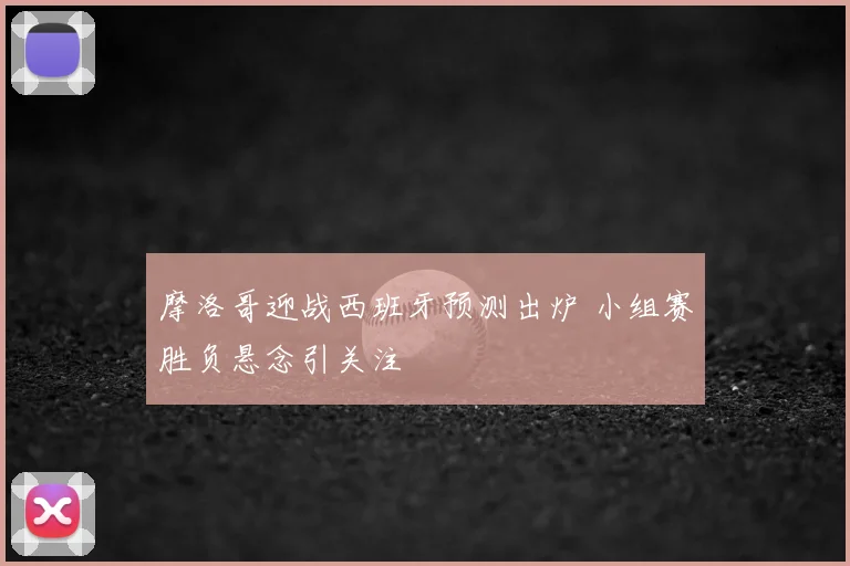 摩洛哥迎战西班牙预测出炉 小组赛胜负悬念引关注