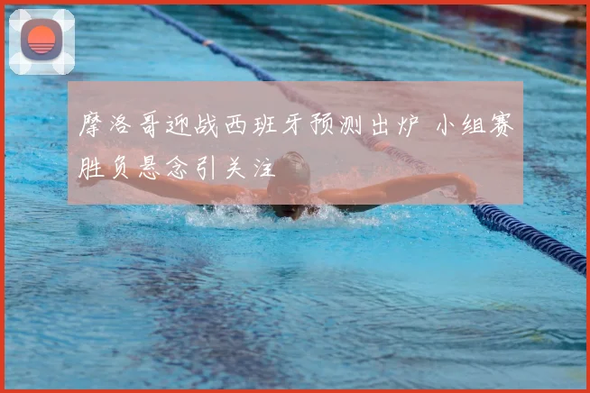 摩洛哥迎战西班牙预测出炉 小组赛胜负悬念引关注