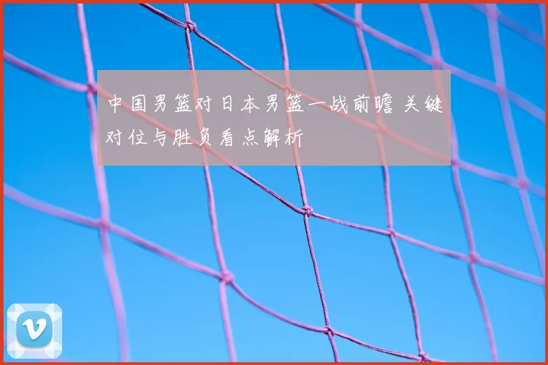 中国男篮对日本男篮一战前瞻 关键对位与胜负看点解析