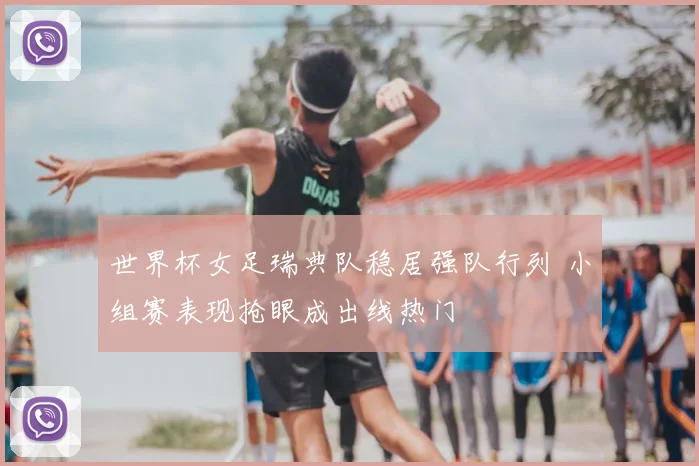 世界杯女足瑞典队稳居强队行列 小组赛表现抢眼成出线热门