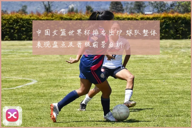 中国女篮世界杯排名出炉 球队整体表现盘点及晋级前景分析
