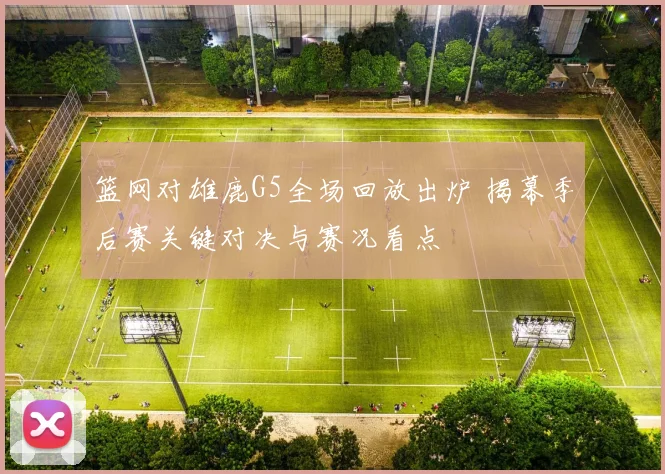 篮网对雄鹿G5全场回放出炉 揭幕季后赛关键对决与赛况看点