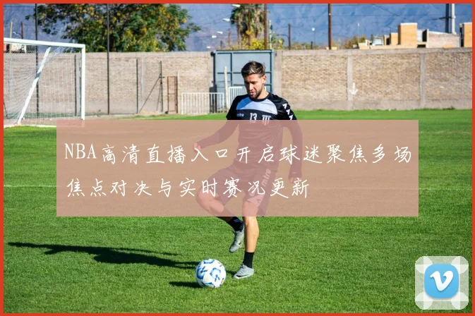 NBA高清直播入口开启球迷聚焦多场焦点对决与实时赛况更新