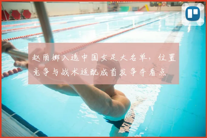 赵丽娜入选中国女足大名单，位置竞争与战术适配成首发争夺看点